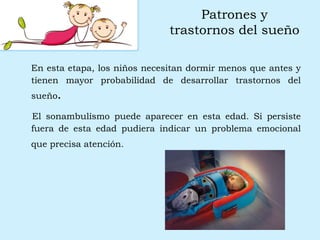 Patrones y
trastornos del sueño
En esta etapa, los niños necesitan dormir menos que antes y
tienen mayor probabilidad de desarrollar trastornos del
sueño.
El sonambulismo puede aparecer en esta edad. Si persiste
fuera de esta edad pudiera indicar un problema emocional
que precisa atención.
 