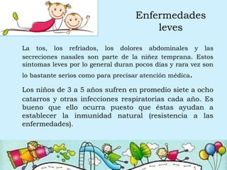 Enfermedades
leves
La tos, los refriados, los dolores abdominales y las
secreciones nasales son parte de la niñez temprana. Estos
síntomas leves por lo general duran pocos días y rara vez son
lo bastante serios como para precisar atención médica.
Los niños de 3 a 5 años sufren en promedio siete a ocho
catarros y otras infecciones respiratorias cada año. Es
bueno que ello ocurra puesto que éstas ayudan a
establecer la inmunidad natural (resistencia a las
enfermedades).
 