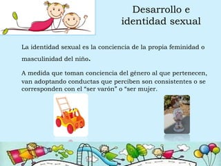 Desarrollo e
identidad sexual
La identidad sexual es la conciencia de la propia feminidad o
masculinidad del niño.
A medida que toman conciencia del género al que pertenecen,
van adoptando conductas que perciben son consistentes o se
corresponden con el “ser varón” o “ser mujer.
 