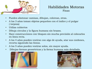 Habilidades Motoras
Finas
• Pueden abotonar camisas, dibujan, colorean, otras.
• A los 3 años toman objetos pequeños con el índice y el pulgar
( torpeza)
• Utiliza cubiertos
• Dibuja círculos y la figura humana sin brazos.
• Hace construcciones con bloques sin mucha precisión al colocarlos
en línea recta.
• A los 4 años pueden vestirse con algo de ayuda, atar sus cordones,
recorta siguiendo las líneas.
• A los 5 años pueden vestirse solos, sin mayor ayuda.
• Dibujas formas geométricas y la forma humana más detallada.
 