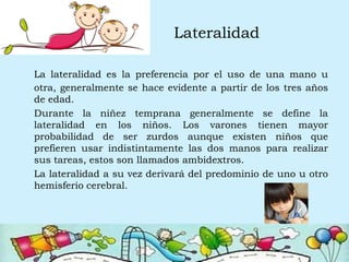 Lateralidad
La lateralidad es la preferencia por el uso de una mano u
otra, generalmente se hace evidente a partir de los tres años
de edad.
Durante la niñez temprana generalmente se define la
lateralidad en los niños. Los varones tienen mayor
probabilidad de ser zurdos aunque existen niños que
prefieren usar indistintamente las dos manos para realizar
sus tareas, estos son llamados ambidextros.
La lateralidad a su vez derivará del predominio de uno u otro
hemisferio cerebral.
 
