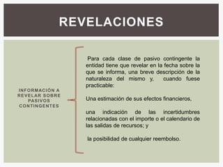 REVELACIONES

                           Para cada clase de pasivo contingente la
                          entidad tiene que revelar en la fecha sobre la
                          que se informa, una breve descripción de la
                          naturaleza del mismo y,        cuando fuese
                          practicable:
I N F O RM AC I Ó N A
R E V E L AR S O B R E
      PAS I V O S         Una estimación de sus efectos financieros,
 C O N T I N G E NT E S
                          una indicación de las incertidumbres
                          relacionadas con el importe o el calendario de
                          las salidas de recursos; y

                          la posibilidad de cualquier reembolso.
 