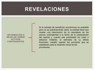 REVELACIONES


                             Si la entrada de beneficios económicos es probable
                             pero no es prácticamente cierta, la entidad tiene que
                             revelar una descripción de la naturaleza de los
I N F O RM AC I Ó N A        activos contingentes a la fecha de la presentación
R E V E L AR S O B R E       del reporte y, cuando sea practicable sin costo o
      AC T I V O S           esfuerzo indebido, el estimado de su efecto
 C O N T I N G E NT E S      financiero, medido usando los principios que se
                             establecen para la medición inicial de las
                             provisiones.
 