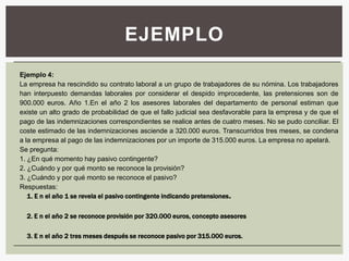 EJEMPLO
Ejemplo 4:
La empresa ha rescindido su contrato laboral a un grupo de trabajadores de su nómina. Los trabajadores
han interpuesto demandas laborales por considerar el despido improcedente, las pretensiones son de
900.000 euros. Año 1.En el año 2 los asesores laborales del departamento de personal estiman que
existe un alto grado de probabilidad de que el fallo judicial sea desfavorable para la empresa y de que el
pago de las indemnizaciones correspondientes se realice antes de cuatro meses. No se pudo conciliar. El
coste estimado de las indemnizaciones asciende a 320.000 euros. Transcurridos tres meses, se condena
a la empresa al pago de las indemnizaciones por un importe de 315.000 euros. La empresa no apelará.
Se pregunta:
1. ¿En qué momento hay pasivo contingente?
2. ¿Cuándo y por qué monto se reconoce la provisión?
3. ¿Cuándo y por qué monto se reconoce el pasivo?
Respuestas:
   1. E n el año 1 se revela el pasivo contingente indicando pretensiones .

  2. E n el año 2 se reconoce provisión por 320.000 euros, concepto asesores

  3. E n el año 2 tres meses después se reconoce pasivo por 315.000 euros.
 
