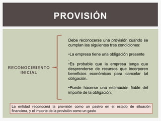PROVISIÓN

                               Debe reconocerse una provisión cuando se
                               cumplan las siguientes tres condiciones:

                               •La empresa tiene una obligación presente
                               .
                               •Es probable que la empresa tenga que
RECONOCIMIENTO                 desprenderse de recursos que incorporen
    INICIAL                    beneficios económicos para cancelar tal
                               obligación.

                               •Puede hacerse una estimación fiable del
                               importe de la obligación.


 La entidad reconocerá la provisión como un pasivo en el estado de situación
 financiera, y el importe de la provisión como un gasto
 