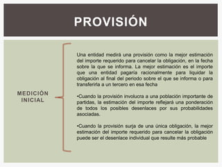 PROVISIÓN

           Una entidad medirá una provisión como la mejor estimación
           del importe requerido para cancelar la obligación, en la fecha
           sobre la que se informa. La mejor estimación es el importe
           que una entidad pagaría racionalmente para liquidar la
           obligación al final del periodo sobre el que se informa o para
           transferirla a un tercero en esa fecha
MEDICIÓN   •Cuando la provisión involucra a una población importante de
 INICIAL   partidas, la estimación del importe reflejará una ponderación
           de todos los posibles desenlaces por sus probabilidades
           asociadas.

           •Cuando la provisión surja de una única obligación, la mejor
           estimación del importe requerido para cancelar la obligación
           puede ser el desenlace individual que resulte más probable
 
