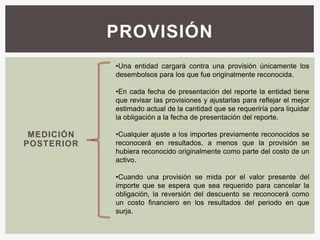 PROVISIÓN
            •Una entidad cargará contra una provisión únicamente los
            desembolsos para los que fue originalmente reconocida.

            •En cada fecha de presentación del reporte la entidad tiene
            que revisar las provisiones y ajustarlas para reflejar el mejor
            estimado actual de la cantidad que se requeriría para liquidar
            la obligación a la fecha de presentación del reporte.

 MEDICIÓN   •Cualquier ajuste a los importes previamente reconocidos se
POSTERIOR   reconocerá en resultados, a menos que la provisión se
            hubiera reconocido originalmente como parte del costo de un
            activo.

            •Cuando una provisión      se mida por el valor presente del
            importe que se espera      que sea requerido para cancelar la
            obligación, la reversión   del descuento se reconocerá como
            un costo financiero en     los resultados del periodo en que
            surja.
 