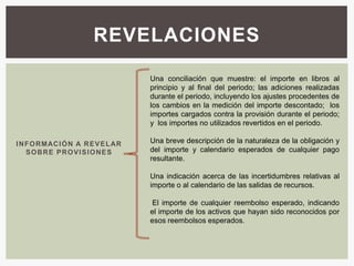 REVELACIONES

                                     Una conciliación que muestre: el importe en libros al
                                     principio y al final del periodo; las adiciones realizadas
                                     durante el periodo, incluyendo los ajustes procedentes de
                                     los cambios en la medición del importe descontado; los
                                     importes cargados contra la provisión durante el periodo;
                                     y los importes no utilizados revertidos en el periodo.

I N F O RM AC I Ó N A R E V E L AR   Una breve descripción de la naturaleza de la obligación y
    S O B R E P R O V I S I O NE S   del importe y calendario esperados de cualquier pago
                                     resultante.

                                     Una indicación acerca de las incertidumbres relativas al
                                     importe o al calendario de las salidas de recursos.

                                      El importe de cualquier reembolso esperado, indicando
                                     el importe de los activos que hayan sido reconocidos por
                                     esos reembolsos esperados.
 
