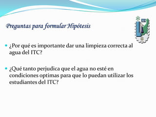 Preguntas para formular Hipótesis
 ¿Por qué es importante dar una limpieza correcta al
agua del ITC?
 ¿Qué tanto perjudica que el agua no esté en
condiciones optimas para que lo puedan utilizar los
estudiantes del ITC?
 