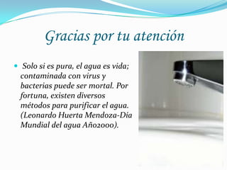 Gracias por tu atención
 Solo si es pura, el agua es vida;
contaminada con virus y
bacterias puede ser mortal. Por
fortuna, existen diversos
métodos para purificar el agua.
(Leonardo Huerta Mendoza-Día
Mundial del agua Año2000).
 