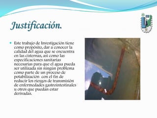 Justificación.
 Este trabajo de Investigación tiene
como propósito, dar a conocer la
calidad del agua que se encuentra
en las cisternas, así como las
especificaciones sanitarias
necesarias para que el agua pueda
ser utilizada sin ningún problema
como parte de un proceso de
potabilización con el fin de
reducir los riesgos de transmisión
de enfermedades gastrointestinales
u otros que puedan estar
derivadas.
 