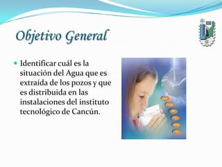 Objetivo General
 Identificar cuál es la
situación del Agua que es
extraída de los pozos y que
es distribuida en las
instalaciones del instituto
tecnológico de Cancún.
 