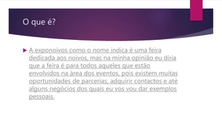 O que é?
 A exponoivos como o nome indica é uma feira
dedicada aos noivos, mas na minha opinião eu diria
que a feira é para todos aqueles que estão
envolvidos na área dos eventos, pois existem muitas
oportunidades de parcerias, adquirir contactos e até
alguns negócios dos quais eu vos vou dar exemplos
pessoais.
 