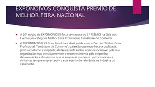 EXPONOIVOS CONQUISTA PRÉMIO DE
MELHOR FEIRA NACIONAL
 A 20ª edição da EXPONOIVOS® foi a vencedora do 1º PRÉMIO na Gala dos
Eventos, na categoria Melhor Feira Profissional, Temática e de Consumo.
 A EXPONOIVOS® 20 Anos foi eleita e distinguida com, o Prémio “Melhor Feira
Profissional, Temática e de Consumo”, galardão que reconhece a qualidade,
profissionalismo e empenho da Newevents Global como responsável pela sua
organização mas principalmente é o reconhecimento pelo empenho,
determinação e dinamismo que as empresas, parceiros, patrocinadores e
visitantes sempre emprestaram a este evento de referência na indústria do
casamento.
 