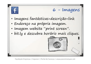 6 - Imagens

•   Imagens fantásticas+descrição+link
•   Endereço na própria imagem.
•   Imagem website “print screen”.
•   bit.ly e descubra horário mais cliques.




    Facebook Empresas | Exponor | Portal do Sucesso | www.vascomarques.net
 