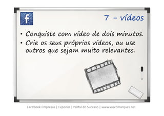 7 - vídeos

• Conquiste com vídeo de dois minutos.
• Crie os seus próprios vídeos, ou use
  outros que sejam muito relevantes.




  Facebook Empresas | Exponor | Portal do Sucesso | www.vascomarques.net
 