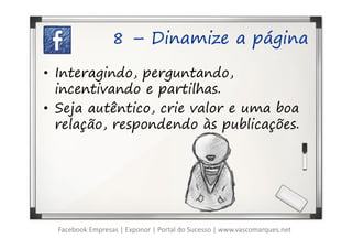 8 – Dinamize a página

• Interagindo, perguntando,
  incentivando e partilhas.
• Seja autêntico, crie valor e uma boa
  relação, respondendo às publicações.




  Facebook Empresas | Exponor | Portal do Sucesso | www.vascomarques.net
 