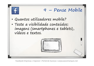 9 – Pense Mobile

• Quantos utilizadores mobile?
• Teste a visibilidade conteúdos:
  imagens (smartphones e tablets),
  vídeos e textos.




  Facebook Empresas | Exponor | Portal do Sucesso | www.vascomarques.net
 