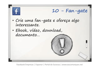 10 - Fan-gate

• Crie uma fan-gate e ofereça algo
  interessante.
• Ebook, vídeo, download,
  documento…




  Facebook Empresas | Exponor | Portal do Sucesso | www.vascomarques.net
 
