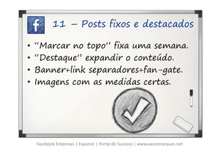 11 – Posts fixos e destacados

•   “Marcar no topo” fixa uma semana.
•   “Destaque” expandir o conteúdo.
•   Banner+link separadores+fan-gate.
•   Imagens com as medidas certas.




    Facebook Empresas | Exponor | Portal do Sucesso | www.vascomarques.net
 