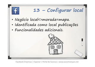 13 – Configurar local

• Negócio local<>morada=mapa.
• Identificada como local publicações
• Funcionalidades adicionais.




  Facebook Empresas | Exponor | Portal do Sucesso | www.vascomarques.net
 