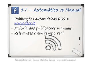 17 – Automático vs Manual

• Publicações automáticas RSS =
  www.dlvr.it
• Maioria das publicações manuais.
• Relevantes e em tempo real.




  Facebook Empresas | Exponor | Portal do Sucesso | www.vascomarques.net
 