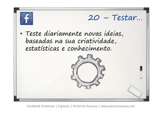 20 – Testar…

• Teste diariamente novas ideias,
  baseadas na sua criatividade,
  estatísticas e conhecimento.




  Facebook Empresas | Exponor | Portal do Sucesso | www.vascomarques.net
 