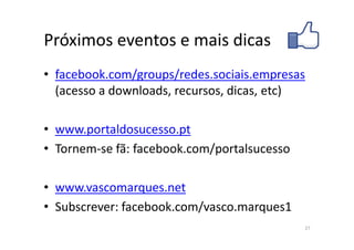 Próximos eventos e mais dicas
• facebook.com/groups/redes.sociais.empresas
  (acesso a downloads, recursos, dicas, etc)

• www.portaldosucesso.pt
• Tornem-se fã: facebook.com/portalsucesso

• www.vascomarques.net
• Subscrever: facebook.com/vasco.marques1
                                             27
 