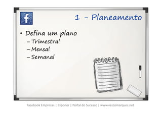 1 - Planeamento

• Defina um plano
  – Trimestral
  – Mensal
  – Semanal




  Facebook Empresas | Exponor | Portal do Sucesso | www.vascomarques.net
 