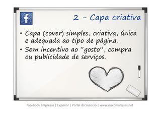 2 - Capa criativa

• Capa (cover) simples, criativa, única
  e adequada ao tipo de página.
• Sem incentivo ao “gosto”, compra
  ou publicidade de serviços.




  Facebook Empresas | Exponor | Portal do Sucesso | www.vascomarques.net
 