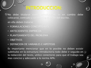 INTRODUCCION:
No debe titularse como introducción; si en cambio debe
colocarse, centrado y sin negrilla el titulo del escrito.
en ella deben tratarse:
• FORMULACIONES CONCEPTUALES
• ANTECEDENTES EMPÍRICOS
• PLANTEAMIENTO DEL PROBLEMA
• OBJETIVOS
• DEFINICION DE VARIABLES E HIPÓTESIS
Es importante mencionar que en lo posible no deben existir
subtítulos en la estructura introductoria todo debe ir seguido en
la redacción del texto, utilice conectores para que el trabajo sea
mas conciso y adecuado a la norma APA.
 
