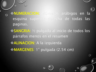 NUMERACION: Números arábigos en la
esquina superior derecha de todas las
paginas.
SANGRIA: ½ pulgada al inicio de todos los
párrafos menos en el resumen
ALINACION: A la izquierda
MARGENES: 1” pulgada (2.54 cm)
 