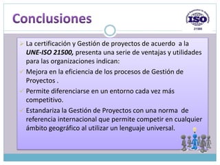  La certificación y Gestión de proyectos de acuerdo a la
UNE-ISO 21500, presenta una serie de ventajas y utilidades
para las organizaciones indican:
 Mejora en la eficiencia de los procesos de Gestión de
Proyectos .
 Permite diferenciarse en un entorno cada vez más
competitivo.
 Estandariza la Gestión de Proyectos con una norma de
referencia internacional que permite competir en cualquier
ámbito geográfico al utilizar un lenguaje universal.
 