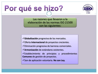 Globalización progresiva de los mercados.
Oferta Internacional de proyectos crecientes.
Eliminación progresiva de barreras comerciales.
Armonización de estándares existentes.
Establecimiento de principios y procedimientos
Comunes de gestión de proyectos.
Son de aplicación voluntaria. No son Ley.
Las razones que llevaron a la
elaboración de las normas ISO 21500
son las siguientes:
 