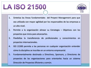 1. Sintetiza las líneas fundamentales del Proyect Management para que
sea utilizada con mayor agilidad por los responsables de las empresas a
un alto nivel.
2. Permite a la organización alinear su Estrategia – Objetivos con los
proyectos que inicia para alcanzarlos.
3. Flexibiliza la transferencia de profesionales y conocimientos en
proyectos internacionales.
4. ISO 21500 permite a las personas en cualquier organización entender
cómo la disciplina se inscribe en un entorno empresarial.
5. Fundamentalmente destinada a Directivos, Sponsors, y Directores de
proyectos de las organizaciones para orientarles hacia un sistema
Dirección de Proyectos Eficiente y común.
 