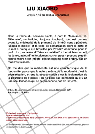 LIU XIAOBO
                        Chine / Né en 1955 à Changchun




 Dans la Chine du nouveau siècle, à part le “Monument du
 Millénaire”, un building toujours inachevé, tout est comme
 avant. La médiocrité de la primauté de l’intérêt nous a pénétrés
 jusqu’à la moelle, et la ligne de démarcation entre le juste et
 le mal a presque été brouillée par l’avidité commune pour le
 profit. La promesse d’ ”aisance relative” a bel et bien acheté
 les âmes, aujourd’hui totalement corrompues - presque plus un
 fonctionnaire n’est intègre, pas un centime n’est propre, pas un
 mot n’est sincère.

 On me dira que la médiocrité est une caractéristique de la
 modernité, parce que la nature même de la modernité c’est la
 sécularisation, et que la sécularisation c’est la légitimation de
 la poursuite de l’intérêt ; on ne peut pas demander qu’il y ait
 une sécularisation qui ne se préoccupe pas de l’intérêt.


 © Ext. de La philosophie du porc et autres essais, Gallimard, 2011.
 Traduit par J. B. Béja




Écrivain et professeur d’université.
Prix Nobel de la Paix 2010.
Il est l’un des rédacteurs de la Charte 08. Arrêté en juin 2009, il est condamné à 11 ans de
prison pour subversion.

La philosophie du porc et autres essais, articles choisis et traduits par Jean-Philippe Béja, préface
de Vaclav Havel, Gallimard, 2011
 