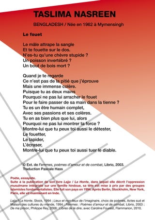TASLIMA NASREEN
                Bengladesh / Née en 1962 à Mymensingh

        Le fouet

        Le mâle attrape la sangle
        Et te fouette sur le dos.
        N’es-tu qu’une chèvre stupide ?
        Un poisson invertébré ?
        Un bout de bois mort ?

        Quand je te regarde
        Ce n’est pas de la pitié que j’éprouve
        Mais une immense colère.
        Puisque tu as deux mains
        Pourquoi ne pas lui arracher le fouet
        Pour le faire passer de sa main dans la tienne ?
        Tu es un être humain complet,
        Avec ses passions et ses colères.
        Tu en as bien plus que lui, alors
        Pourquoi ne pas lui montrer ta force ?
        Montre-lui que tu peux toi aussi le détester,
        Le fouetter,
        Le lapider,
        L’écraser,
        Montre-lui que tu peux toi aussi tuer le diable.


        © Ext. de Femmes, poèmes d’amour et de combat, Librio, 2003.
        Traduction Pascale Hass

Poète, essayiste.
Suite à la publication de son livre Lajja / La Honte, dans lequel elle décrit l’oppression
musulmane intégriste sur une famille hindoue, sa tête est mise à prix par des groupes
islamistes fondamentalistes. Elle fuit son pays en 1994. Après Berlin, Stockholm, New York,
Paris, elle vit maintenant en Inde.

Lajja / La Honte, Stock, 1994 ; Lieux et non-lieux de l’imaginaire, choix de poèmes, Actes sud et
Maison des cultures du monde, 1994 ; Femmes : Poèmes d’amour et de combat, Librio, 2003 ;
De ma prison, Philippe Rey, 2008 ; Libres de le dire, avec Caroline Fourest, Flammarion, 2010.
 