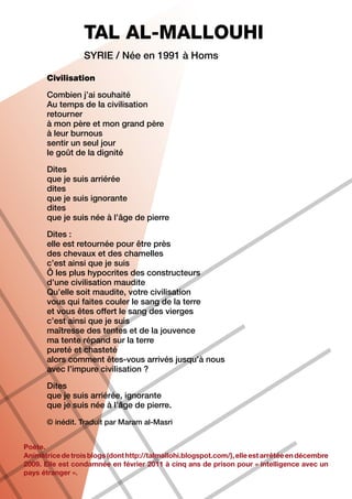 TAL AL-MALLOUHI
                  Syrie / Née en 1991 à Homs

       Civilisation

       Combien j’ai souhaité
       Au temps de la civilisation
       retourner
       à mon père et mon grand père
       à leur burnous
       sentir un seul jour
       le goût de la dignité

       Dites
       que je suis arriérée
       dites
       que je suis ignorante
       dites
       que je suis née à l’âge de pierre
       Dites :
       elle est retournée pour être près
       des chevaux et des chamelles
       c’est ainsi que je suis
       Ô les plus hypocrites des constructeurs
       d’une civilisation maudite
       Qu’elle soit maudite, votre civilisation
       vous qui faites couler le sang de la terre
       et vous êtes offert le sang des vierges
       c’est ainsi que je suis
       maîtresse des tentes et de la jouvence
       ma tente répand sur la terre
       pureté et chasteté
       alors comment êtes-vous arrivés jusqu’à nous
       avec l’impure civilisation ?

       Dites
       que je suis arriérée, ignorante
       que je suis née à l’âge de pierre.

       © inédit. Traduit par Maram al-Masri


Poète.
Animatrice de trois blogs (dont http://talmallohi.blogspot.com/), elle est arrêtée en décembre
2009. Elle est condamnée en février 2011 à cinq ans de prison pour « intelligence avec un
pays étranger ».
 
