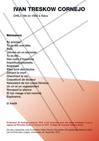 IVAN TRESKOW CORNEJO
       CHILI / Né en 1950 à Talca




Naissance

En premier
Tu as été une idée,
Puis
Univers en un seconde.
Tu as été…
Des nuits d’insomnie
Inquiétude poussée,
Angoisse.
Elles sont des heures
Défiant la mort
Cherchant la vie.
Coquelicot de douleur
Naissaient de ton corps fiévreux.
Un cri et un vagissement
Rompent le silence
Et ton visage s’est nommé.
Espérance.

© Inédit




Professeur de biologie jusqu’en 1975, il est incarcéré pour ses idées politiques sous le
régime de Pinochet. Exilé en France en 1977, il intègre le nouveau Théâtre Aleph.

De vida y esperanza, avec le chanteur chilien Pancho Caucaman, CD poésies et chansons, 2010;
Les hommes sans visages, chroniques, éd. Diana Mer, 2012.
 
