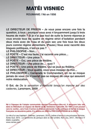MATéI VISNIEC
                        ROUMANIE / Né en 1956




LE DIRECTEUR DE PRISON – Je vous pose encore une fois la
question, à tous : pourquoi vous avez ri bruyamment jusqu’à trois
heures de matin ? Si je n’ai pas tout de suite la bonne réponse je
vous envoie tous les quatre en régime strict d’isolation pendant
deux mois avec de l’eau et du pain sec une fois tous les deux
jours comme régime alimentaire. (Pause.) Vous avez raconté des
blagues politiques, n’est-ce pas ?
LE PHILOSOPHE – Non…
LE POETE – C’est ma faute, j’ai raconté une pièce…
LE DIRECTEUR – Une pièce ?
LE POETE – Oui, une pièce de théâtre.
LE DIRECTEUR – Une pièce de… quoi ?
LE POETE – Une pièce de théâtre. Qui se joue au théâtre.
LE DIRECTEUR – Vous quatre, vous vous moquez de moi…
LE PHILOSOPHE – Camarade le Commandant, on ne se moque
jamais de vous. On n’oserait pas se moquer de ceux qui assurent
notre rééducation.

© Ext. de De la sensation d’élasticité lorsqu’on marche sur des
cadavres, Lansmann, 2009




Né à l’époque de l’utopie communiste version Ceausescu-Ubu-roi, il découvre très vite
dans la littérature un espace de liberté et de résistance culturelle. En 1987, il est poussé
vers la «sortie», vers l’exil. Il arrive en France, demande l’asile politique et fait de la langue
française sa deuxième patrie. Il a obtenu en 2009 le PRIX EUROPEEAN de la SACD.

La ville d’un seul habitant - Poèmes, Lansmann, 2010 ; Lettres d’amour à une princesse chinoise,
Actes Sud, 2012 ; Le Syndrome de panique dans la ville lumière, Non Lieu, 2012 ; Monsieur K
libéré, à paraître.
www.visniec.com
 