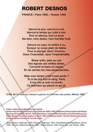 ROBERT DESNOS
                   France / Paris 1900 – Terezin 1945




                        Vaincre le jour, vaincre la nuit,
                      Vaincre le temps qui colle à moi,
                        Tout ce silence, tout ce bruit,
                   Ma faim, mon destin, mon horrible froid.

                       Vaincre ce cœur, le mettre à nu,
                      Écraser ce corps plein de fables
                       Pour le plonger dans l’inconnu,
                    Dans l’insensible, dans l’impénétrable.

                           Briser enfin, jeter au noir
                        Des égouts ces vieilles idoles,
                         Convertir la haine en espoir,
                     En de saintes les mauvaises paroles.

                     Mais mon temps n’est-il pas perdu ?
                       Tu m’as pris tout le sang, Paris.
                         À ton cou je suis ce pendu,
                      Ce libertaire qui pleure et qui rit.


© Ext. de Ce cœur qui haïssait la guerre, in L’Honneur des poètes, Minuit, 1946




Poète, rédacteur publicitaire, journaliste.
Acteur important de l’aventure surréaliste de 1920 à 1929. Résistant, Pierre Aubier (dit Robert
Desnos) est arrêté en février 1944. Déporté au camp de Buchenwald, puis Flossenburg puis
Flöha (Saxe), il meurt du typhus le 8 juin 1945 à Theresienstadt / Terezin (Tchécoslovaquie),
un mois après l’arrivée de l’armée russe.

Corps et biens, Gallimard, 1930 ; Fortunes, Gallimard, 1942 ; Chantefables et Chantefleurs, Gründ,
1945 ; Œuvres, Gallimard Quarto, 2003 ; Robert Desnos, DVD, Seven doc, coll. Phares, 2006.
 
