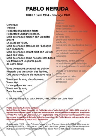 PABLO NERUDA
                      Chili / Paral 1904 – Santiago 1973
                                                        Generales
                                                        traidores :
Généraux                                                mirad mi casa muerta
Traîtres :                                              mirad España rota.
Regardez ma maison morte                                Pero de cada casa muerta sale metal
Regardez l’Espagne blessée.                             ardiendo
Mais de chaque maison sort un métal                     en vez de flores,
ardent                                                  pero de cada hueco de España
En guise de fleurs,                                     sale España,
Mais de chaque blessure de l’Espagne                    pero de cada niño muerto sale un fusil con
Sort l’Espagne,                                         ojos,
                                                        pero de cada crimen nacen balas
Mais de chaque enfant mort sort un fusil
                                                        que os hallarán un día el sitio
avec des yeux,                                          del corazón.
Mais de chaque crime naissent des balles
Qui trouveront un jour la place          Preguntaréis ¿ por qué su poesía
de votre cœur.                           no nos habla del sueño, de las hojas,
                                                        de los grandes volcanes de su país natal ?
Vous demandez pourquoi ma poésie
Ne parle pas du songe, des feuilles,                    ¡ Venid a ver la sangre por las calles,
Des grands volcans de mon pays natal ?                  venid a ver
                                                        la sangre por las calles,
Venez voir le sang dans les rues,                       venid a ver la sangre
Venez voir                                              por las calles !
Le sang dans les rues,
Venez voir le sang
Dans les rues !

© Ext. de L’Espagne au cœur, Denoël, 1938. Traduit par Louis Parot



Poète, diplomate, homme politique.
Neftalí Ricardo Reyes Basoalto, dit Pablo Neruda, s’exile du Chili de 1948 à 1952 pour fuir le
régime de Gonzáles Vileda. Consul et ambassadeur à de nombreuses reprises, il reçoit en
1971 le Prix Nobel de Littérature. Le 11 septembre 1973, les militaires d’Augusto Pinochet
renversent le président Salvador Allende. La maison de Pablo Neruda est saccagée et sa
bibliothèque brûlée. Il meurt le 23 septembre.

Crépusculaire (1923) ; Vingt Poèmes d’amour et une Chanson désespérée (1924) ; Résidence sur
la terre (1933-1935) ; L’Espagne au cœur (1937) ; Le Chant général (1950) ; Odes élémentaires
(1954) ; La Centaine d’Amour (1959) ; Mémorial de l’île Noire (1964). (Tous chez Gallimard).
 