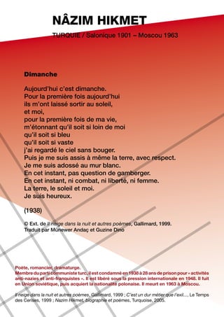 NÂZIM HIKMET
                   Turquie / Salonique 1901 – Moscou 1963




    Dimanche

    Aujourd’hui c’est dimanche.
    Pour la première fois aujourd’hui
    ils m’ont laissé sortir au soleil,
    et moi,
    pour la première fois de ma vie,
    m’étonnant qu’il soit si loin de moi
    qu’il soit si bleu
    qu’il soit si vaste
    j’ai regardé le ciel sans bouger.
    Puis je me suis assis à même la terre, avec respect.
    Je me suis adossé au mur blanc.
    En cet instant, pas question de gamberger.
    En cet instant, ni combat, ni liberté, ni femme.
    La terre, le soleil et moi.
    Je suis heureux.

    (1938)

    © Ext. de Il neige dans la nuit et autres poèmes, Gallimard, 1999.
    Traduit par Münewer Andaç et Guzine Dino




Poète, romancier, dramaturge.
Membre du parti communiste turc, il est condamné en 1938 à 28 ans de prison pour « activités
anti-nazies et anti-franquistes ». Il est libéré sous la pression internationale en 1948. Il fuit
en Union soviétique, puis acquiert la nationalité polonaise. Il meurt en 1963 à Moscou.

Il neige dans la nuit et autres poèmes, Gallimard, 1999 ; C’est un dur métier que l’exil..., Le Temps
des Cerises, 1999 ; Nazim Hikmet, biographie et poèmes, Turquoise, 2005.
 