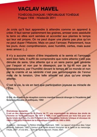 VACLAV HAVEL
            Tchécoslovaquie / République tchèque
                           ´    ˇ
            Prague 1936 - Hradecek 2011



Je crois qu’il faut apprendre à attendre comme on apprend à
créer. Il faut semer patiemment les graines, arroser avec assiduité
la terre où elles sont semées et accorder aux plantes le temps
qui leur est propre. On ne peut duper une plante pas plus qu’on
ne peut duper l’Histoire. Mais on peut l’arroser. Patiemment, tous
les jours. Avec compréhension, avec humilité, certes, mais aussi
avec amour. (…)

Il n’y a aucune raison d’être impatients si le semis et l’arrosage
sont bien faits. Il suffit de comprendre que notre attente n’est pas
dénuée de sens. Une attente qui a un sens parce que générée
par l’espoir et non par le désespoir, par la foi et non par la
désespérance, par l’humilité devant le temps de ce monde et non
par la crainte et sa sérénité n’est pas accompagnée de l’ennui
mais de la tension. Une telle attente est plus qu’une simple
attente.

C’est la vie, la vie en tant que participation joyeuse au miracle de
l’Être.


© Ext. du discours de réception comme membre associé étranger à l’Académie des
Sciences morales et politiques, 1992




Dramaturge, essayiste.
Il est un des rédacteurs de la Charte de 77, une organisation de défense des droits de
l’homme en Tchécoslovaquie. De 1977 à 1989, il est emprisonné par trois fois pour une
durée totale de 5 ans. Il a été Président de la République fédérale tchèque et slovaque de
1989 à 1992 puis Président de la République tchèque de 1993 à 2003.

Audience – Vernissage – Pétition (théâtre), Gallimard, 1980 ; Le rapport dont vous êtes l’objet
(théâtre), Gallimard, 1992 ; L’amour et la vérité doivent triompher de la haine et du mensonge,
l’Aube, 2007 ; À vrai dire... : livre de l’après-pouvoir, l’Aube, 2007.
 