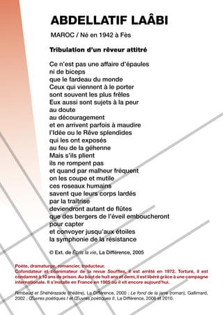 ABDELLATIF LAÂBI
                 Maroc / Né en 1942 à Fès

                Tribulation d’un rêveur attitré

                Ce n’est pas une affaire d’épaules
                ni de biceps
                que le fardeau du monde
                Ceux qui viennent à le porter
                sont souvent les plus frêles
                Eux aussi sont sujets à la peur
                au doute
                au découragement
                et en arrivent parfois à maudire
                l’Idée ou le Rêve splendides
                qui les ont exposés
                au feu de la géhenne
                Mais s’ils plient
                ils ne rompent pas
                et quand par malheur fréquent
                on les coupe et mutile
                ces roseaux humains
                savent que leurs corps lardés
                par la traîtrise
                deviendront autant de flûtes
                que des bergers de l’éveil emboucheront
                pour capter
                et convoyer jusqu’aux étoiles
                la symphonie de la résistance

                © Ext. de Écris la vie, La Différence, 2005

Poète, dramaturge, romancier, traducteur.
Cofondateur et coanimateur de la revue Souffles, il est arrêté en 1972. Torturé, il est
condamné à 10 ans de prison. Au bout de huit ans et demi, il est libéré grâce à une campagne
internationale. Il s’installe en France en 1985 où il vit encore aujourd’hui.

Rimbaud et Shéhérazade (théâtre), La Différence, 2000 ; Le fond de la jarre (roman), Gallimard,
2002 ; Œuvres poétiques I et Œuvres poétiques II, La Différence, 2006 et 2010.
 