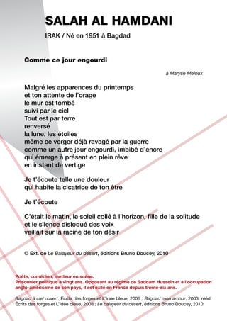 SALAH AL HAMDANI
              Irak / Né en 1951 à Bagdad


    Comme ce jour engourdi
                                                                       à Maryse Meloux


    Malgré les apparences du printemps
    et ton attente de l’orage
    le mur est tombé
    suivi par le ciel
    Tout est par terre
    renversé
    la lune, les étoiles
    même ce verger déjà ravagé par la guerre
    comme un autre jour engourdi, imbibé d’encre
    qui émerge à présent en plein rêve
    en instant de vertige

    Je t’écoute telle une douleur
    qui habite la cicatrice de ton être

    Je t’écoute

    C’était le matin, le soleil collé à l’horizon, fille de la solitude
    et le silence disloqué des voix
    veillait sur la racine de ton désir


    © Ext. de Le Balayeur du désert, éditions Bruno Doucey, 2010



Poète, comédien, metteur en scène.
Prisonnier politique à vingt ans. Opposant au régime de Saddam Hussein et à l’occupation
anglo-américaine de son pays, il est exilé en France depuis trente-six ans.

Bagdad à ciel ouvert, Écrits des forges et L’Idée bleue, 2006 ; Bagdad mon amour, 2003, rééd.
Écrits des forges et L’Idée bleue, 2008 ; Le balayeur du désert, éditions Bruno Doucey, 2010.
 