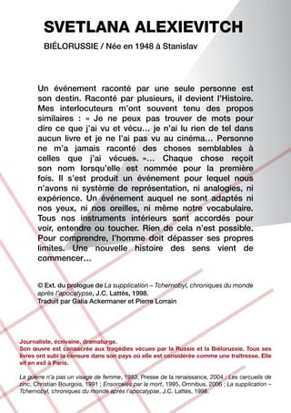 SVETLANA ALEXIEVITCH
         Biélorussie / Née en 1948 à Stanislav




      Un événement raconté par une seule personne est
      son destin. Raconté par plusieurs, il devient l’Histoire.
      Mes interlocuteurs m’ont souvent tenu des propos
      similaires : «  Je ne peux pas trouver de mots pour
      dire ce que j’ai vu et vécu… je n’ai lu rien de tel dans
      aucun livre et je ne l’ai pas vu au cinéma… Personne
      ne m’a jamais raconté des choses semblables à
      celles que j’ai vécues.  »… Chaque chose reçoit
      son nom lorsqu’elle est nommée pour la première
      fois. Il s’est produit un événement pour lequel nous
      n’avons ni système de représentation, ni analogies, ni
      expérience. Un événement auquel ne sont adaptés ni
      nos yeux, ni nos oreilles, ni même notre vocabulaire.
      Tous nos instruments intérieurs sont accordés pour
      voir, entendre ou toucher. Rien de cela n’est possible.
      Pour comprendre, l’homme doit dépasser ses propres
      limites. Une nouvelle histoire des sens vient de
      commencer…


      © Ext. du prologue de La supplication – Tchernobyl, chroniques du monde
      après l’apocalypse, J.C. Lattès, 1998.
      Traduit par Galia Ackermaner et Pierre Lorrain




Journaliste, écrivaine, dramaturge.
Son œuvre est consacrée aux tragédies vécues par la Russie et la Biélorussie. Tous ses
livres ont subi la censure dans son pays où elle est considérée comme une traîtresse. Elle
vit en exil à Paris.

La guerre n’a pas un visage de femme, 1983, Presse de la renaissance, 2004 ; Les cercueils de
zinc, Christian Bourgois, 1991 ; Ensorcelés par la mort, 1995, Omnibus, 2006 ; La supplication –
Tchernobyl, chroniques du monde après l’apocalypse, J.C. Lattès, 1998.
 