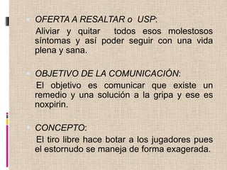 OFERTA A RESALTAR o USP: Aliviar y quitar todos esos molestosos síntomas y así poder seguir con una vida plena y sana.OBJETIVO DE LA COMUNICACIÓN:El objetivo es comunicar que existe un remedio y una solución a la gripa y ese es noxpirin.CONCEPTO:El tiro libre hace botar a los jugadores pues el estornudo se maneja de forma exagerada.