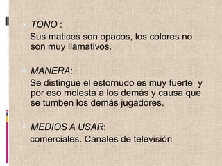 TONO :Sus matices son opacos, los colores no son muy llamativos.MANERA: Se distingue el estornudo es muy fuerte y por eso molesta a los demás y causa que se tumben los demás jugadores. MEDIOS A USAR: comerciales. Canales de televisión