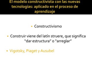    Constructivismo

   Construir viene del latín struere, que significa
            “dar estructura” o “arreglar”

   Vigotsky, Piaget y Ausubel
 